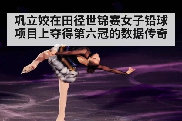 巩立姣在田径世锦赛女子铅球项目上夺得第六冠的数据传奇