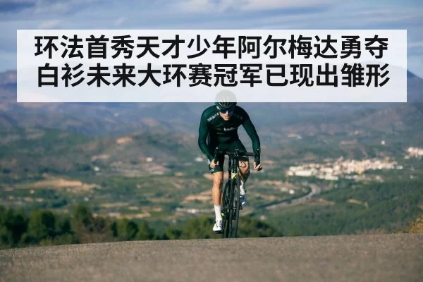 环法首秀天才少年阿尔梅达勇夺白衫未来大环赛冠军已现出雏形
