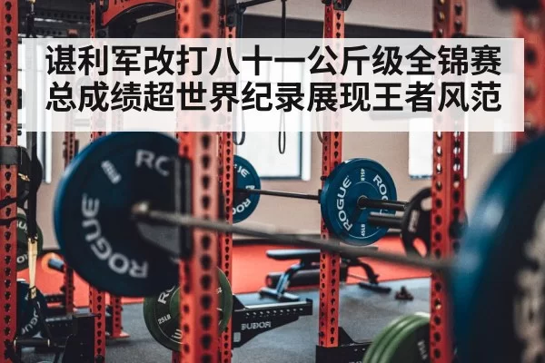 谌利军改打八十一公斤级全锦赛总成绩超世界纪录展现王者风范