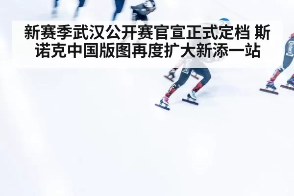 新赛季武汉公开赛官宣正式定档 斯诺克中国版图再度扩大新添一站